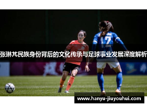 张琳芃民族身份背后的文化传承与足球事业发展深度解析