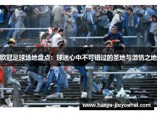 欧冠足球场地盘点：球迷心中不可错过的圣地与激情之地