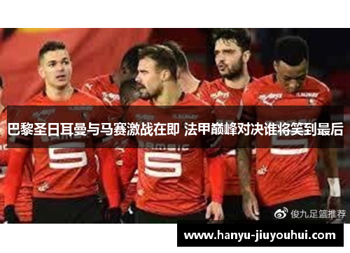 巴黎圣日耳曼与马赛激战在即 法甲巅峰对决谁将笑到最后