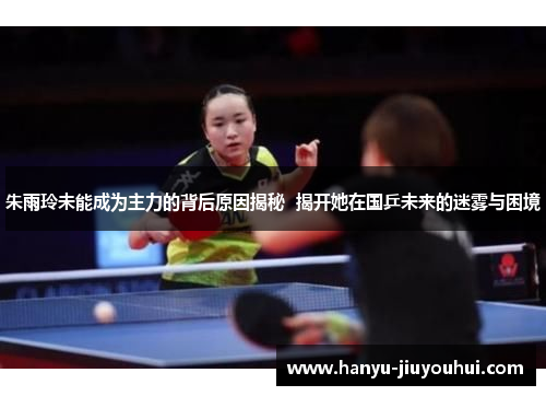 朱雨玲未能成为主力的背后原因揭秘 揭开她在国乒未来的迷雾与困境 朱雨玲未能成为主力的背后原因揭秘 揭开她在国乒未来的迷雾与困境