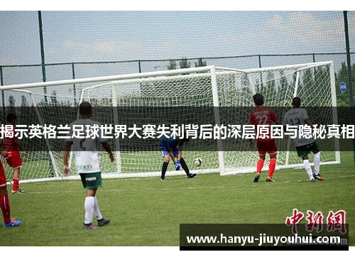 揭示英格兰足球世界大赛失利背后的深层原因与隐秘真相 揭示英格兰足球世界大赛失利背后的深层原因与隐秘真相