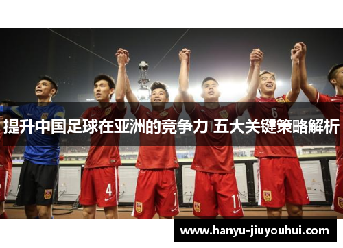 提升中国足球在亚洲的竞争力 五大关键策略解析 提升中国足球在亚洲的竞争力 五大关键策略解析