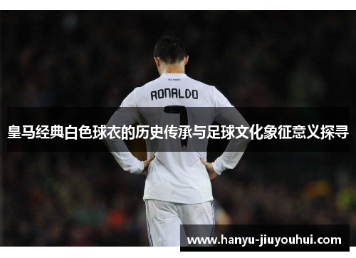 皇马经典白色球衣的历史传承与足球文化象征意义探寻