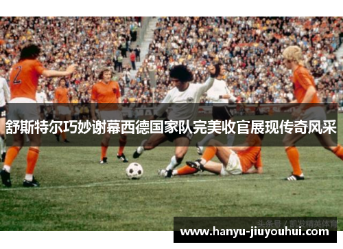 舒斯特尔巧妙谢幕西德国家队完美收官展现传奇风采 舒斯特尔巧妙谢幕西德国家队完美收官展现传奇风采