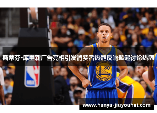斯蒂芬·库里新广告亮相引发消费者热烈反响掀起讨论热潮