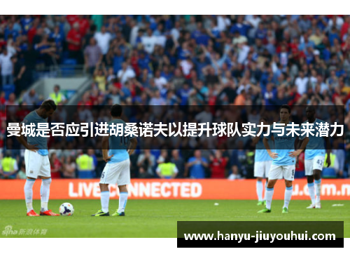 曼城是否应引进胡桑诺夫以提升球队实力与未来潜力