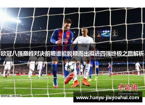 欧冠八强巅峰对决前瞻谁能脱颖而出挺进四强终极之路解析 欧冠八强巅峰对决前瞻谁能脱颖而出挺进四强终极之路解析