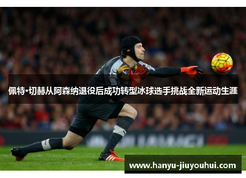 佩特·切赫从阿森纳退役后成功转型冰球选手挑战全新运动生涯