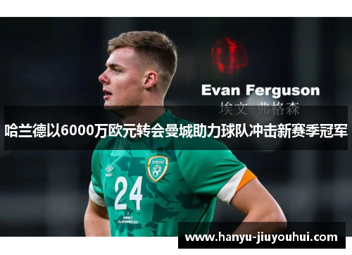 哈兰德以6000万欧元转会曼城助力球队冲击新赛季冠军 哈兰德以6000万欧元转会曼城助力球队冲击新赛季冠军