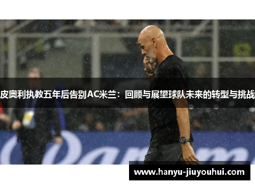 皮奥利执教五年后告别AC米兰:回顾与展望球队未来的转型与挑战 皮奥利执教五年后告别AC米兰:回顾与展望球队未来的转型与挑战