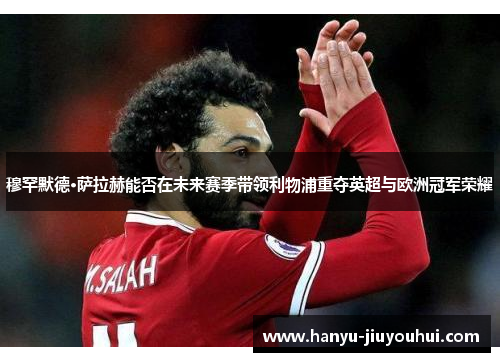 穆罕默德·萨拉赫能否在未来赛季带领利物浦重夺英超与欧洲冠军荣耀 穆罕默德·萨拉赫能否在未来赛季带领利物浦重夺英超与欧洲冠军荣耀