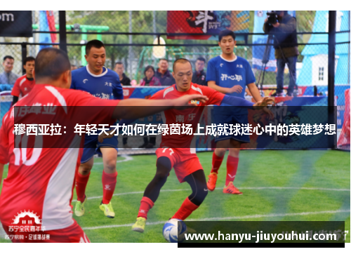 穆西亚拉:年轻天才如何在绿茵场上成就球迷心中的英雄梦想 穆西亚拉:年轻天才如何在绿茵场上成就球迷心中的英雄梦想
