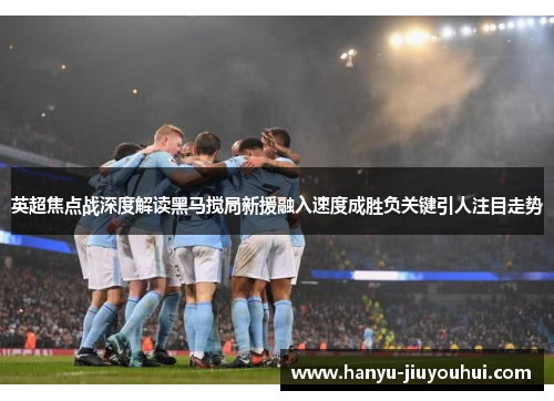 英超焦点战深度解读黑马搅局新援融入速度成胜负关键引人注目走势