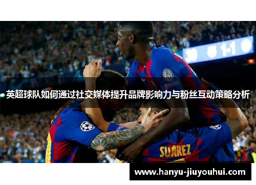 英超球队如何通过社交媒体提升品牌影响力与粉丝互动策略分析