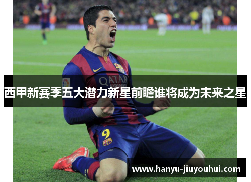 西甲新赛季五大潜力新星前瞻谁将成为未来之星
