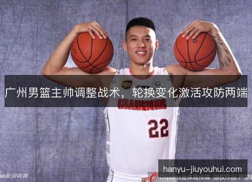 广州男篮主帅调整战术,轮换变化激活攻防两端 广州男篮主帅调整战术,轮换变化激活攻防两端